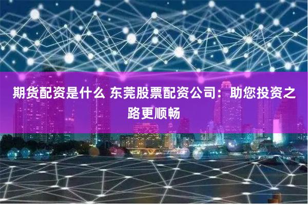 期貨配資是什么 東莞股票配資公司：助您投資之路更順暢
