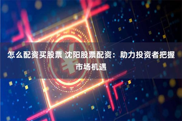 怎么配資買股票 沈陽股票配資：助力投資者把握市場機遇