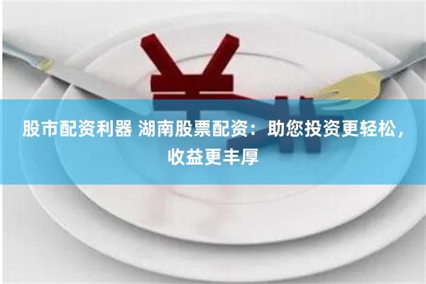 股市配資利器 湖南股票配資：助您投資更輕松，收益更豐厚