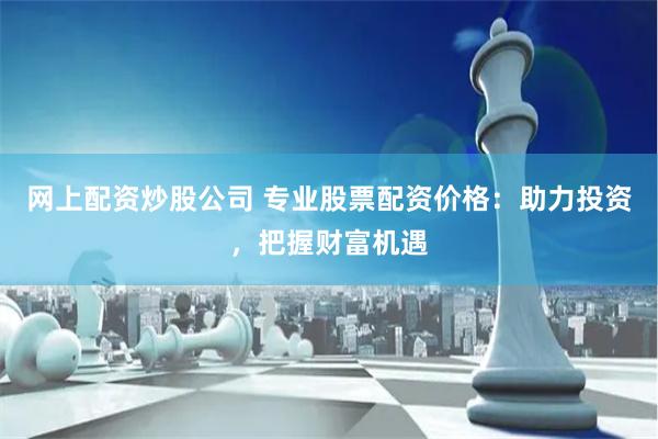 網上配資炒股公司 專業股票配資價格：助力投資，把握財富機遇