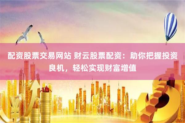 配資股票交易網站 財云股票配資：助你把握投資良機，輕松實現財富增值