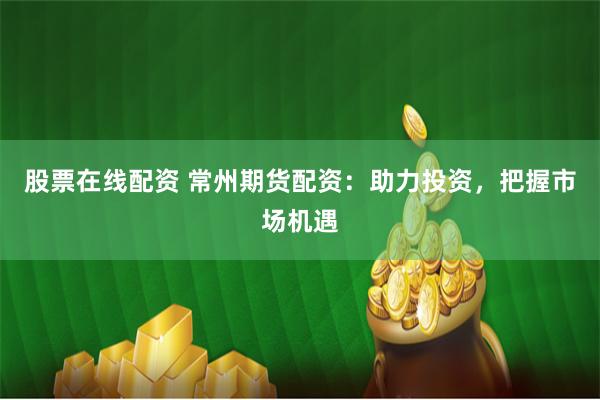 股票在線配資 常州期貨配資：助力投資，把握市場機遇