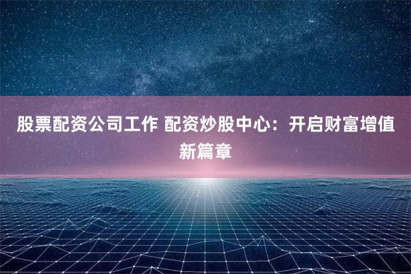股票配資公司工作 配資炒股中心：開啟財富增值新篇章